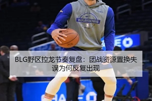 BLG野区控龙节奏复盘：团战资源置换失误为何反复出现