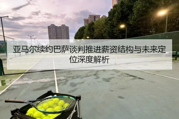 亚马尔续约巴萨谈判推进薪资结构与未来定位深度解析